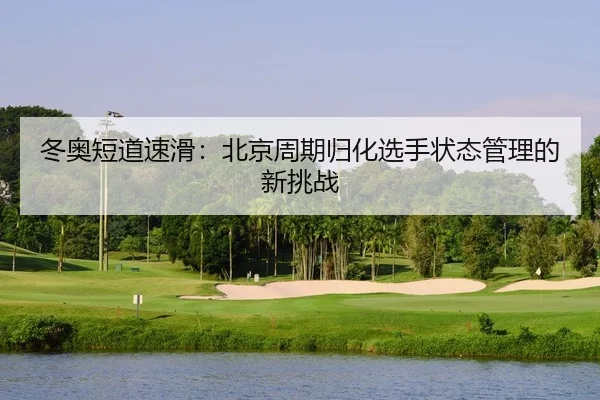 冬奥短道速滑：北京周期归化选手状态管理的新挑战